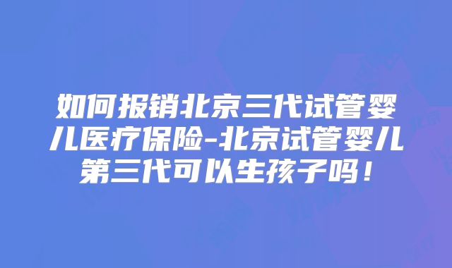 如何报销北京三代试管婴儿医疗保险-北京试管婴儿第三代可以生孩子吗！
