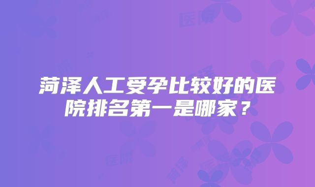 菏泽人工受孕比较好的医院排名第一是哪家？