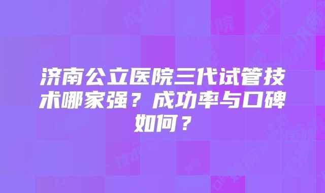 济南公立医院三代试管技术哪家强？成功率与口碑如何？