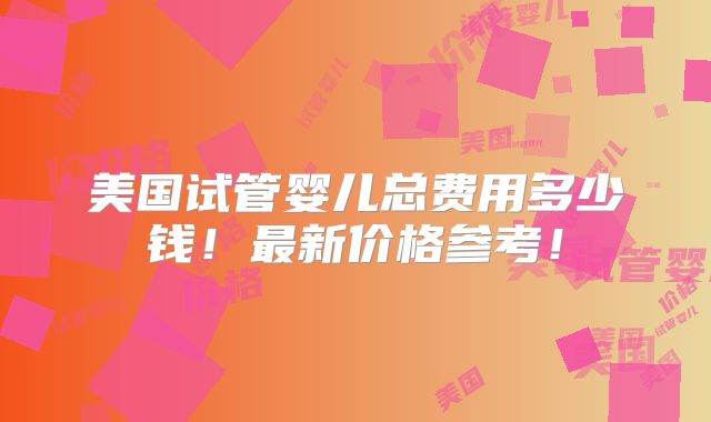 美国试管婴儿总费用多少钱!最新价格参考!