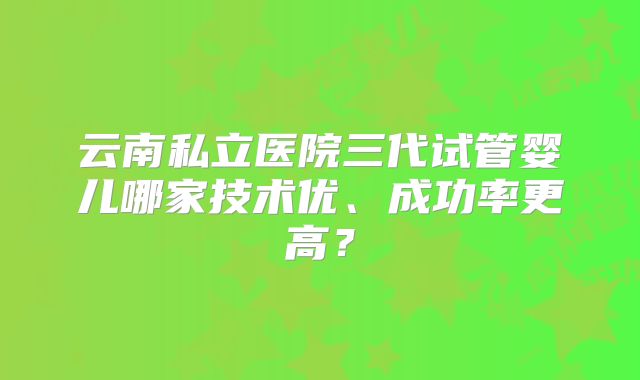 云南私立医院三代试管婴儿哪家技术优、成功率更高？
