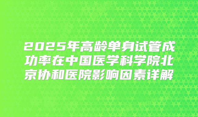 2025年高龄单身试管成功率在中国医学科学院北京协和医院影响因素详解