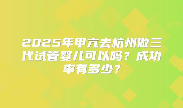 2025年甲亢去杭州做三代试管婴儿可以吗？成功率有多少？