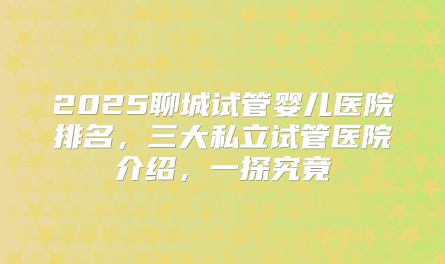 2025聊城试管婴儿医院排名,三大私立试管医院介绍,一探究竟
