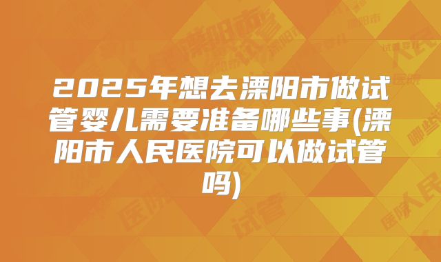 2025年想去溧阳市做试管婴儿需要准备哪些事(溧阳市人民医院可以做试管吗)