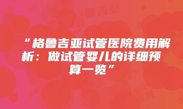 “格鲁吉亚试管医院费用解析：做试管婴儿的详细预算一览”