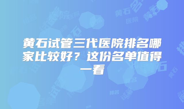 黄石试管三代医院排名哪家比较好?这份名单值得一看