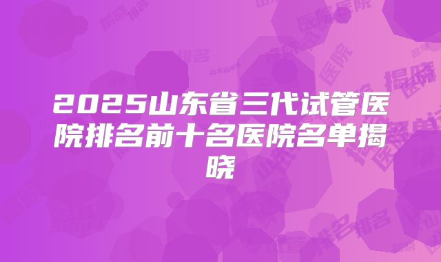 2025山东省三代试管医院排名前十名医院名单揭晓