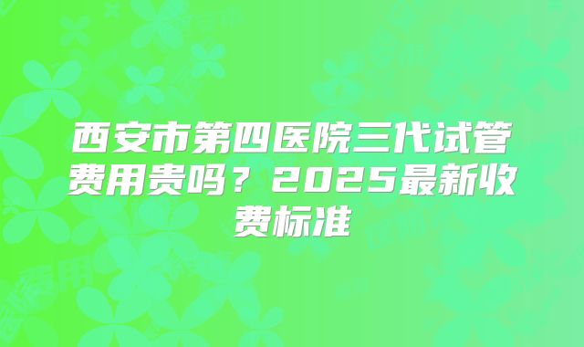 西安市第四医院三代试管费用贵吗？2025最新收费标准