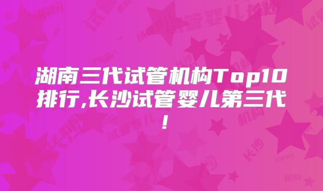 湖南三代试管机构Top10排行,长沙试管婴儿第三代!