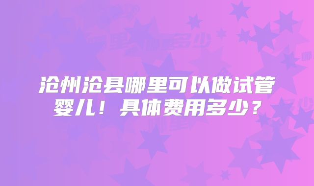 沧州沧县哪里可以做试管婴儿！具体费用多少？