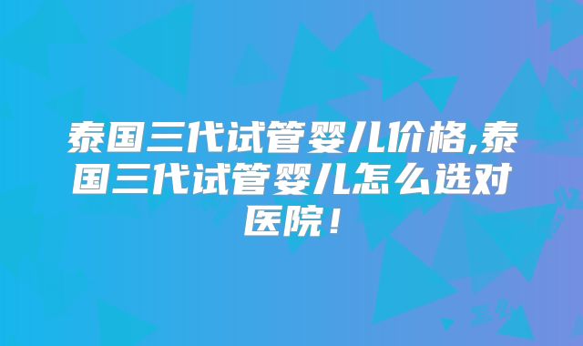 泰国三代试管婴儿价格,泰国三代试管婴儿怎么选对医院！
