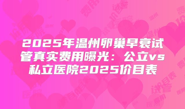 2025年温州卵巢早衰试管真实费用曝光：公立vs私立医院2025价目表