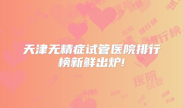 天津无精症试管医院排行榜新鲜出炉!
