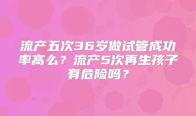 流产五次36岁做试管成功率高么？流产5次再生孩子有危险吗？