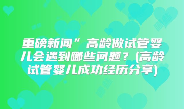 重磅新闻”高龄做试管婴儿会遇到哪些问题?(高龄试管婴儿成功经历分享)