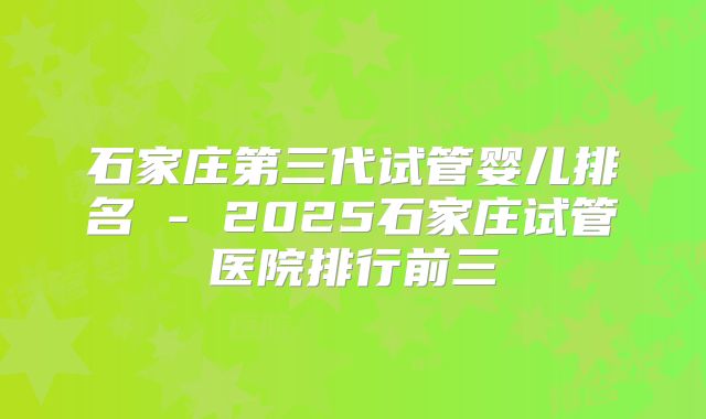 石家庄第三代试管婴儿排名 - 2025石家庄试管医院排行前三