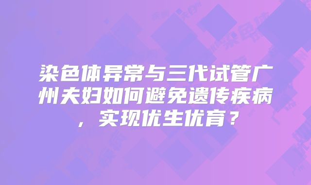 染色体异常与三代试管广州夫妇如何避免遗传疾病，实现优生优育？