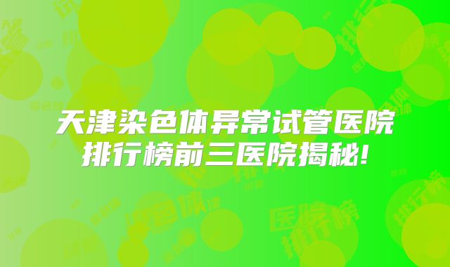 天津染色体异常试管医院排行榜前三医院揭秘!