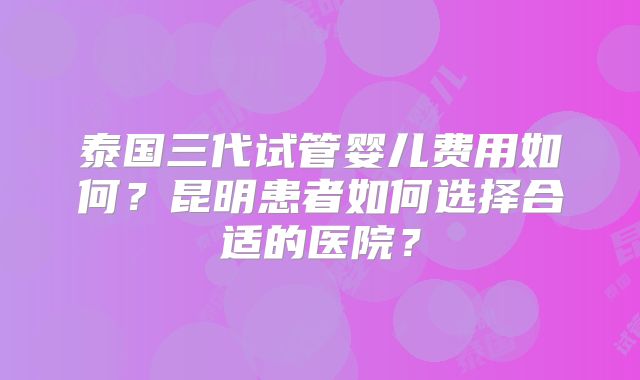泰国三代试管婴儿费用如何？昆明患者如何选择合适的医院？