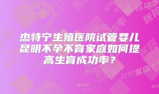 杰特宁生殖医院试管婴儿昆明不孕不育家庭如何提高生育成功率？