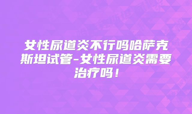 女性尿道炎不行吗哈萨克斯坦试管-女性尿道炎需要治疗吗！