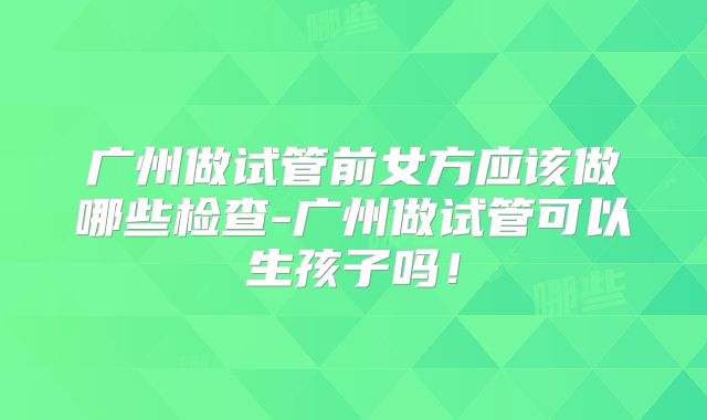广州做试管前女方应该做哪些检查-广州做试管可以生孩子吗！