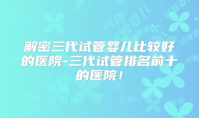 解密三代试管婴儿比较好的医院-三代试管排名前十的医院！