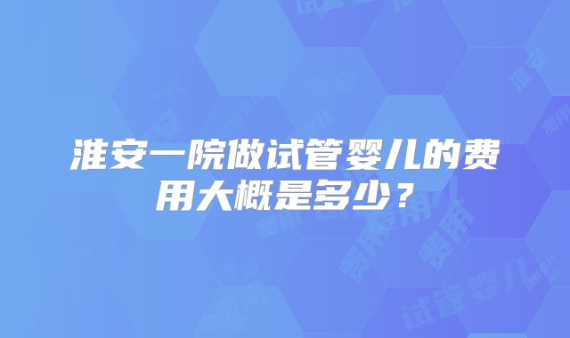 淮安一院做试管婴儿的费用大概是多少?