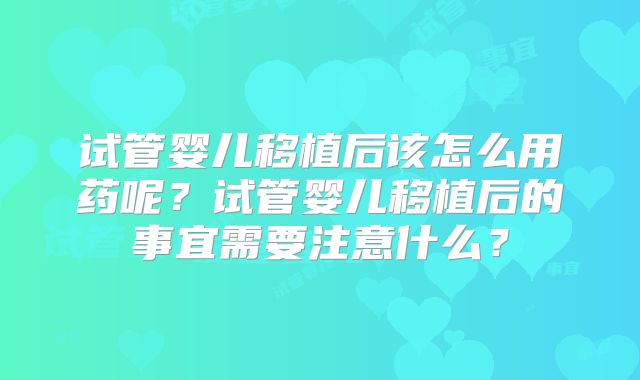 试管婴儿移植后该怎么用药呢？试管婴儿移植后的事宜需要注意什么？