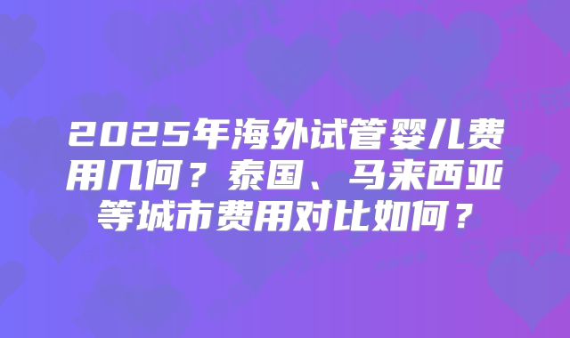 2025年海外试管婴儿费用几何?泰国、马来西亚等城市费用对比如何?