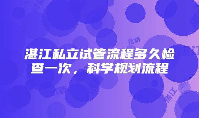 湛江私立试管流程多久检查一次，科学规划流程