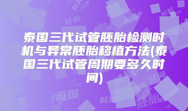 泰国三代试管胚胎检测时机与异常胚胎移植方法(泰国三代试管周期要多久时间)