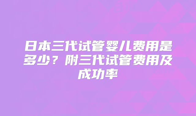 日本三代试管婴儿费用是多少？附三代试管费用及成功率