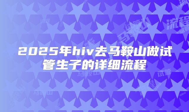 2025年hiv去马鞍山做试管生子的详细流程