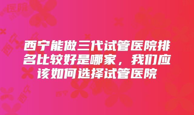 西宁能做三代试管医院排名比较好是哪家，我们应该如何选择试管医院