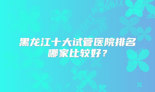 黑龙江十大试管医院排名哪家比较好？