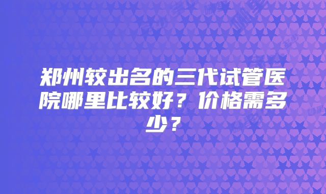 郑州较出名的三代试管医院哪里比较好？价格需多少？