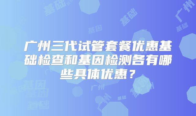 广州三代试管套餐优惠基础检查和基因检测各有哪些具体优惠？
