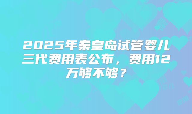 2025年秦皇岛试管婴儿三代费用表公布，费用12万够不够？