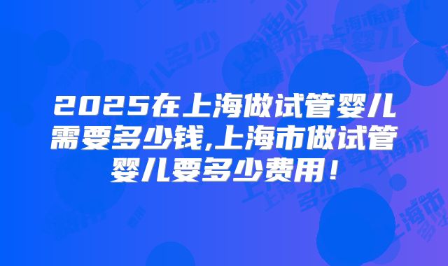 2025在上海做试管婴儿需要多少钱,上海市做试管婴儿要多少费用！