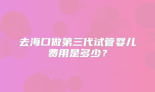 去海口做第三代试管婴儿费用是多少?