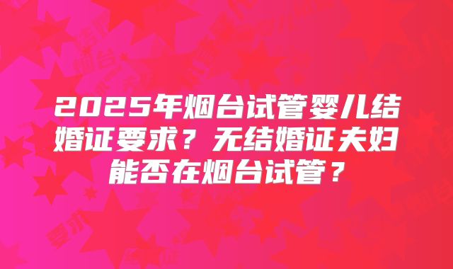 2025年烟台试管婴儿结婚证要求？无结婚证夫妇能否在烟台试管？