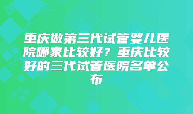 重庆做第三代试管婴儿医院哪家比较好？重庆比较好的三代试管医院名单公布