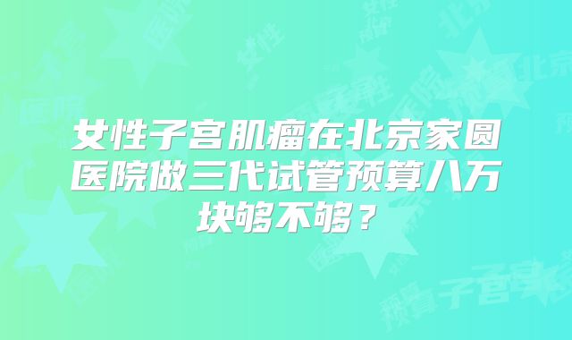 女性子宫肌瘤在北京家圆医院做三代试管预算八万块够不够？