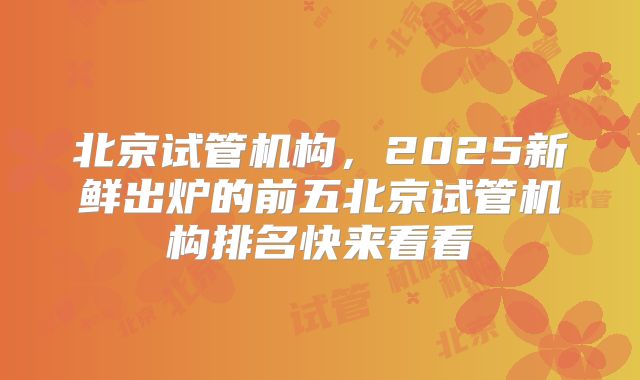 北京试管机构，2025新鲜出炉的前五北京试管机构排名快来看看