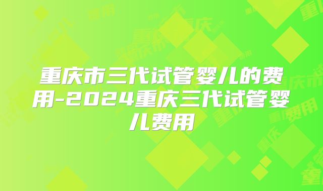 重庆市三代试管婴儿的费用-2024重庆三代试管婴儿费用
