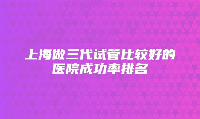 上海做三代试管比较好的医院成功率排名