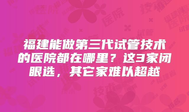 福建能做第三代试管技术的医院都在哪里？这3家闭眼选，其它家难以超越