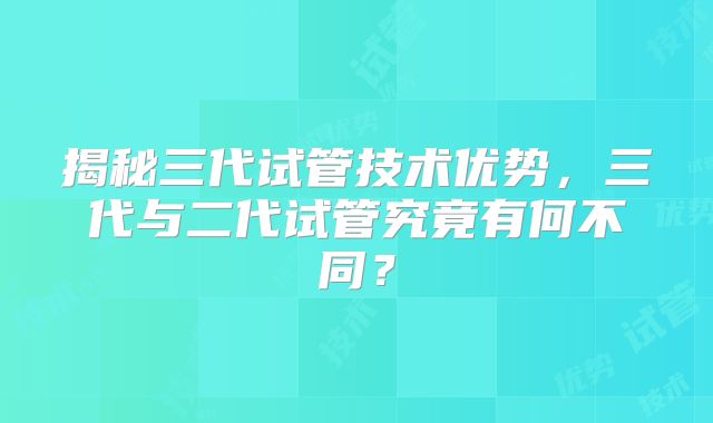 揭秘三代试管技术优势，三代与二代试管究竟有何不同？